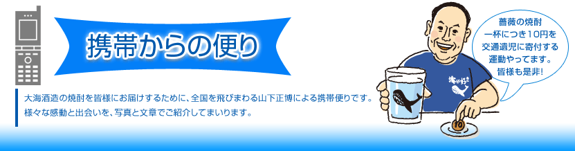 携帯からの便り 大海酒造の焼酎を皆様にお届けするために、全国を飛びまわる山下正博による携帯便りです。様々な感動と出会いを、写真と文章でご紹介してまいります。